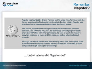 Remember
                                                                                                  Napster?


                               Napster was founded by Shawn Fanning and his uncle John Fanning, while the
                               former was attending Northeastern University in Boston. Initially, Napster was
                               envisioned as an independent peer-to-peer file sharing service.

                               The service, named after Fanning's hairstyle-based nickname, operated
                               between June 1999 and July 2001. Its technology allowed people to easily
                               share their MP3 files with other participants. Its ease of use led to massive
                               copyright violations of music and film media, as well as other intellectual
                               property.

                               Although the original service was shut down by court order, the Napster brand
                               survived after the company's assets were liquidated and purchased by other
                               companies through bankruptcy proceedings.




                                  … but what else did Napster do?


© 2011 ServiceNow All Rights Reserved                                                       www.service-now.com | 2
 