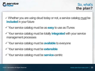So, what’s
                                                               the plan?

    Whether you are using cloud today or not, a service catalog must be
     included in your future
    Your service catalog must be as easy to use as iTunes
    Your service catalog must be totally integrated with your service
   management processes
    Your service catalog must be available to everyone
    Your service catalog must be extensible
    Your service catalog must be service-centric


© 2011 ServiceNow All Rights Reserved                    www.service-now.com | 20
 