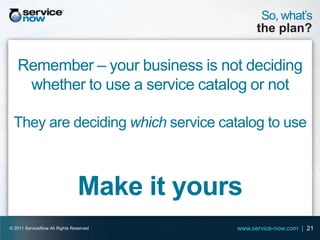 So, what’s
                                                 the plan?


   Remember – your business is not deciding
    whether to use a service catalog or not

 They are deciding which service catalog to use



                               Make it yours
© 2011 ServiceNow All Rights Reserved      www.service-now.com | 21
 