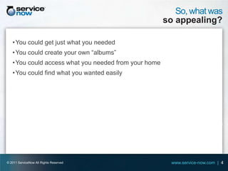 So, what was
                                                       so appealing?

   • You could get just what you needed
   • You could create your own “albums”
   • You could access what you needed from your home
   • You could find what you wanted easily




© 2011 ServiceNow All Rights Reserved                    www.service-now.com | 4
 