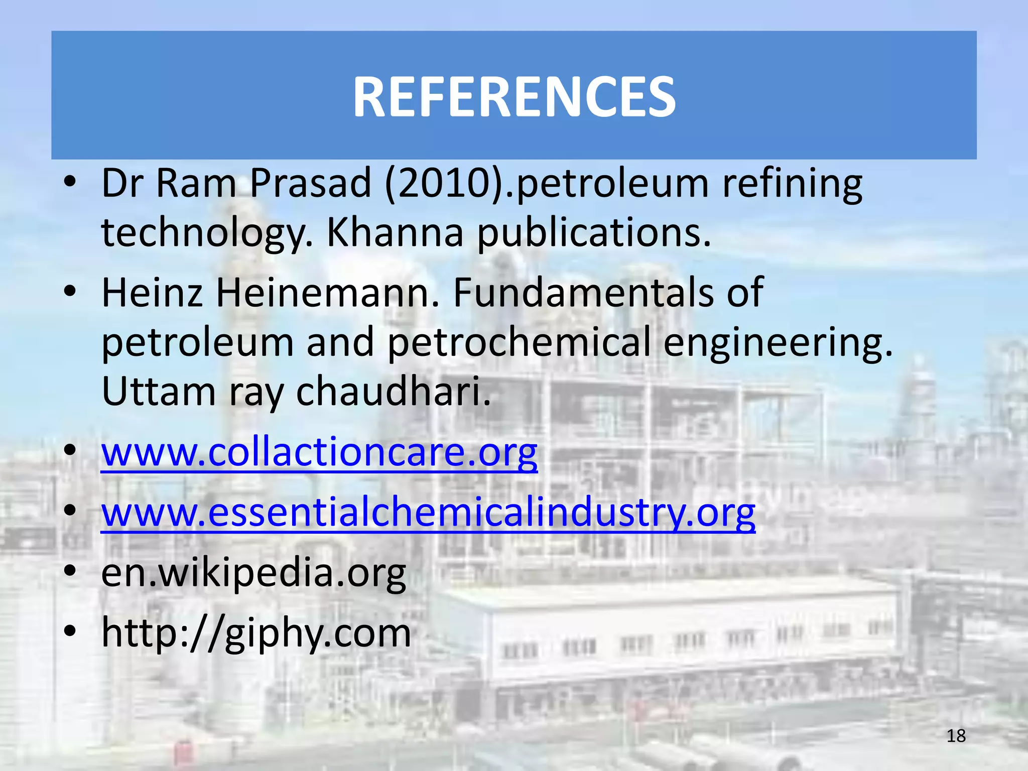 REFERENCES
• Dr Ram Prasad (2010).petroleum refining
technology. Khanna publications.
• Heinz Heinemann. Fundamentals of
petroleum and petrochemical engineering.
Uttam ray chaudhari.
• www.collactioncare.org
• www.essentialchemicalindustry.org
• en.wikipedia.org
• http://giphy.com
18
 