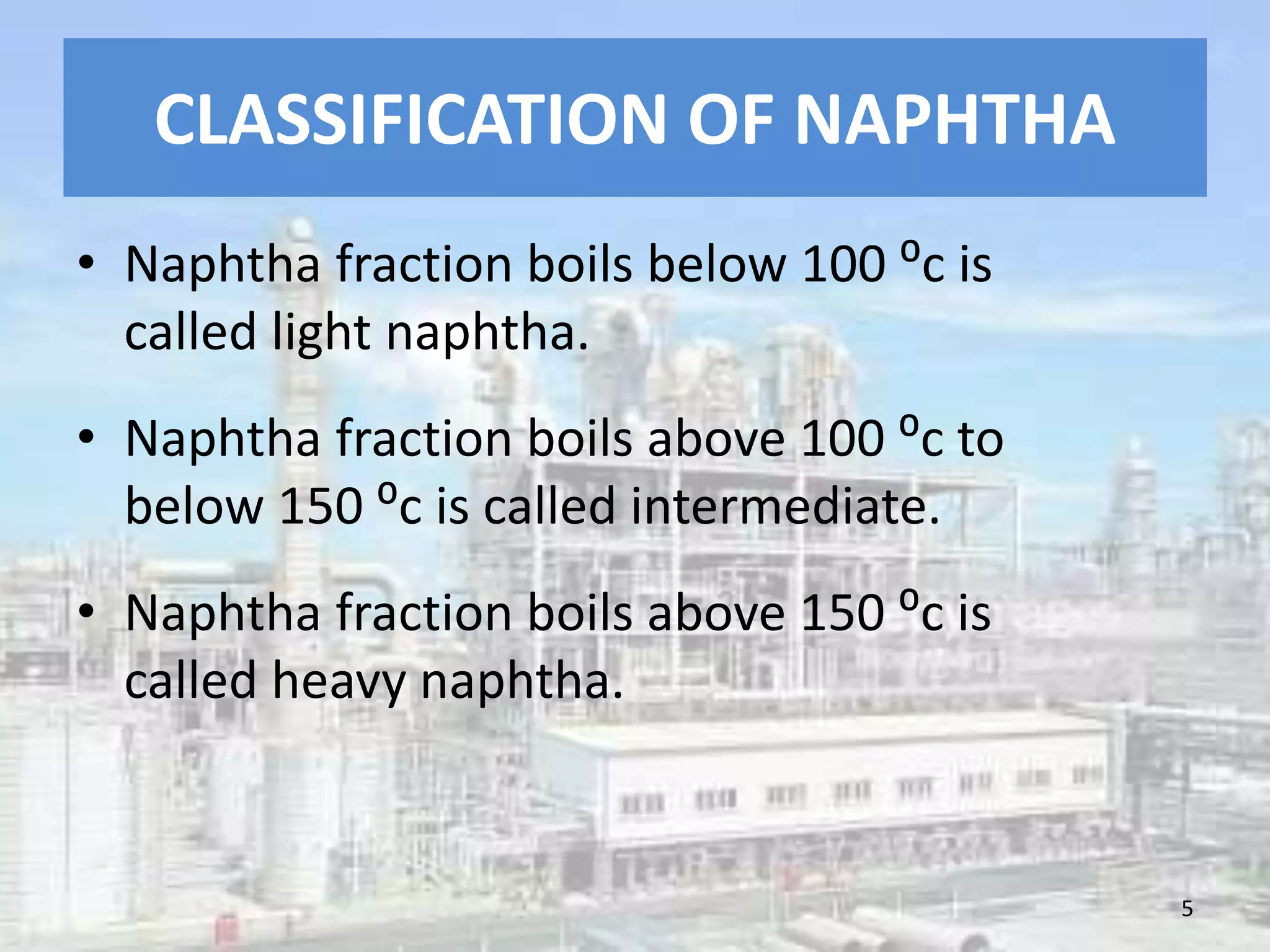 CLASSIFICATION OF NAPHTHA
• Naphtha fraction boils below 100 ⁰c is
called light naphtha.
• Naphtha fraction boils above 100 ⁰c to
below 150 ⁰c is called intermediate.
• Naphtha fraction boils above 150 ⁰c is
called heavy naphtha.
5
 