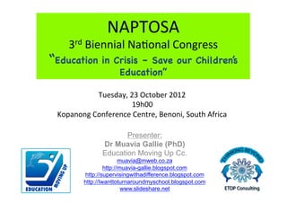 NAPTOSA	
  
     3rd	
  Biennial	
  Na1onal	
  Congress	
  
“Education        in Crisis – Save our Children’s
                      Education”

              Tuesday,	
  23	
  October	
  2012	
  
                          19h00	
  
 Kopanong	
  Conference	
  Centre,	
  Benoni,	
  South	
  Africa	
  

                         Presenter:
                  Dr Muavia Gallie (PhD)
                  Education Moving Up Cc.
                           muavia@mweb.co.za
                    http://muavia-gallie.blogspot.com
           http://supervisingwithadifference.blogspot.com
           http://Iwanttoturnaroundmyschool.blogspot.com
                            www.slideshare.net
 