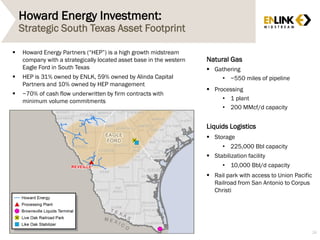 Howard Energy Investment:
Strategic South Texas Asset Footprint
26
 Howard Energy Partners (“HEP”) is a high growth midstream
company with a strategically located asset base in the western
Eagle Ford in South Texas
 HEP is 31% owned by ENLK, 59% owned by Alinda Capital
Partners and 10% owned by HEP management
 ~70% of cash flow underwritten by firm contracts with
minimum volume commitments
Natural Gas
 Gathering
• ~550 miles of pipeline
 Processing
• 1 plant
• 200 MMcf/d capacity
Liquids Logistics
 Storage
• 225,000 Bbl capacity
 Stabilization facility
• 10,000 Bbl/d capacity
 Rail park with access to Union Pacific
Railroad from San Antonio to Corpus
Christi
 