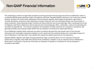 Non-GAAP Financial Information
This presentation contains non-generally accepted accounting principle financial measures that EnLink Midstream refers to
as adjusted EBITDA, gross operating margin and segment cash flows. Adjusted EBITDA is defined as net income plus interest
expense, provision for income taxes, depreciation and amortization expense, stock-based compensation, (gain) loss on
noncash derivatives, transaction costs, distribution of equity investment and non-controlling interest; and income (loss) on
equity investment. Gross operating margin is defined as revenue less the cost of purchased gas, NGLs, condensate and crude
oil. Segment cash flows is defined as revenue less the cost of purchased gas, NGLs, condensate, crude oil and operating and
maintenance expenditures. The amounts included in the calculation of these measures are computed in accordance with
generally accepted accounting principles (GAAP) with the exception of maintenance capital expenditures.
EnLink Midstream believes these measures are useful to investors because they may provide users of this financial
information with meaningful comparisons between current results and prior-reported results and a meaningful measure of
EnLink Midstream’s cash flow after it has satisfied the capital and related requirements of its operations.
Adjusted EBITDA, segment cash flows and gross operating margin, as defined above, are not measures of financial
performance or liquidity under GAAP. They should not be considered in isolation or as an indicator of EnLink Midstream’s
performance. Furthermore, they should not be seen as measures of liquidity or a substitute for metrics prepared in
accordance with GAAP.
3
 