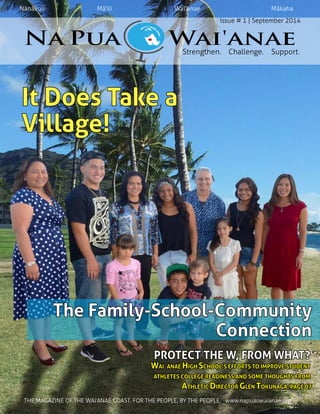 Nānākuli 	 	 Mā‘ili 		 	 Wai‘anae 		 	 Mākaha  
Issue # 1 | September 2014  
Strengthen.    Challenge.    Support.  
It Does Take a
Village!
The Family-School-Community
Connection
PROTECT THE W, FROM WHAT?
WAI`ANAE HIGH SCHOOL’S EFFORTS TO IMPROVE STUDENT
ATHLETES COLLEGE READINESS AND SOME THOUGHTS FROM
ATHLETIC DIRECTOR GLEN TOKUNAGA. PAGE 07
	    THE MAGAZINE OF THE WAI‘ANAE COAST. FOR THE PEOPLE, BY THE PEOPLE.   www.napuaowaianae.org
 