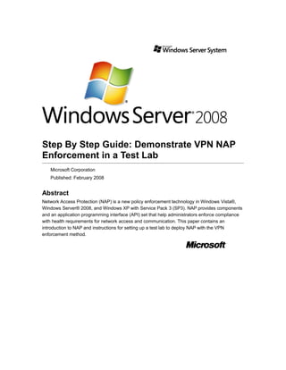 Step By Step Guide: Demonstrate VPN NAP
Enforcement in a Test Lab
Microsoft Corporation
Published: February 2008
Abstract
Network Access Protection (NAP) is a new policy enforcement technology in Windows Vista®,
Windows Server® 2008, and Windows XP with Service Pack 3 (SP3). NAP provides components
and an application programming interface (API) set that help administrators enforce compliance
with health requirements for network access and communication. This paper contains an
introduction to NAP and instructions for setting up a test lab to deploy NAP with the VPN
enforcement method.
 