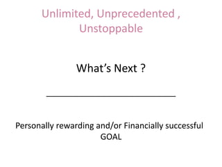 Unlimited, Unprecedented ,
Unstoppable
What’s Next ?
____________________________
Personally rewarding and/or Financially successful
GOAL
 