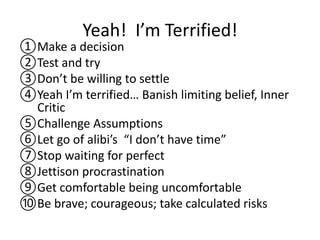 Yeah! I’m Terrified!
①Make a decision
②Test and try
③Don’t be willing to settle
④Yeah I’m terrified… Banish limiting belief, Inner
Critic
⑤Challenge Assumptions
⑥Let go of alibi’s “I don’t have time”
⑦Stop waiting for perfect
⑧Jettison procrastination
⑨Get comfortable being uncomfortable
⑩Be brave; courageous; take calculated risks
 