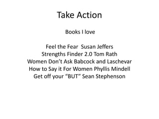 Take Action
Books I love
Feel the Fear Susan Jeffers
Strengths Finder 2.0 Tom Rath
Women Don’t Ask Babcock and Laschevar
How to Say it For Women Phyllis Mindell
Get off your “BUT” Sean Stephenson
 