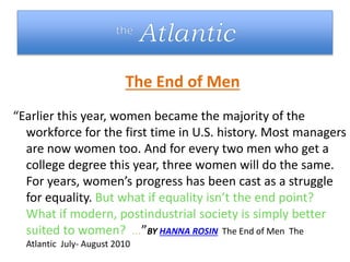The End of Men
“Earlier this year, women became the majority of the
workforce for the first time in U.S. history. Most managers
are now women too. And for every two men who get a
college degree this year, three women will do the same.
For years, women’s progress has been cast as a struggle
for equality. But what if equality isn’t the end point?
What if modern, postindustrial society is simply better
suited to women? …”BY HANNA ROSIN The End of Men The
Atlantic July- August 2010
 