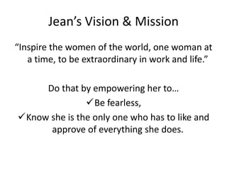 Jean’s Vision & Mission
“Inspire the women of the world, one woman at
a time, to be extraordinary in work and life.”
Do that by empowering her to…
Be fearless,
Know she is the only one who has to like and
approve of everything she does.
 