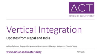 April 2017
Updates from Nepal and India
Aditya Bahadur, Regional Programme Development Manager, Action on Climate Today
Vertical Integration
 