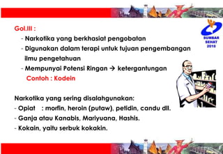 Gol.III :  Narkotika yang berkhasiat pengobatan Digunakan dalam terapi untuk tujuan pengembangan  ilmu pengetahuan Mempunyai Potensi Ringan    ketergantungan Contoh : Kodein Narkotika yang sering disalahgunakan: Opiat : morfin, heroin (putaw), petidin, candu dll. Ganja atau Kanabis, Mariyuana, Hashis. Kokain, yaitu serbuk kokakin. 
