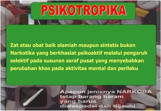 PSIKOTROPIKA Zat atau obat baik alamiah maupun sintetis bukan Narkotika yang berkhasiat psikoaktif melalui pengaruh selektif pada susunan saraf pusat yang menyebabkan perubahan khas pada aktivitas mental dan perilaku 