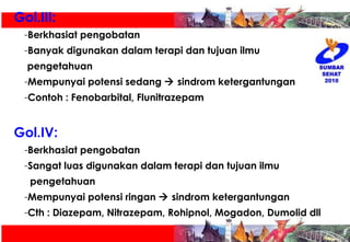 Gol.III:  Berkhasiat pengobatan Banyak digunakan dalam terapi dan tujuan ilmu  pengetahuan Mempunyai potensi sedang    sindrom ketergantungan Contoh : Fenobarbital, Flunitrazepam Gol.IV:  Berkhasiat pengobatan Sangat luas digunakan dalam terapi dan tujuan ilmu  pengetahuan  Mempunyai potensi ringan    sindrom ketergantungan Cth : Diazepam, Nitrazepam, Rohipnol, Mogadon, Dumolid dll 