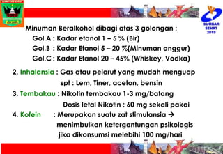 Minuman Beralkohol dibagi atas 3 golongan ; Gol.A : Kadar etanol 1 – 5 % (Bir) Gol.B : Kadar Etanol 5 – 20 %(Minuman anggur) Gol.C : Kadar Etanol 20 – 45% (Whiskey, Vodka) 2.  Inhalansia  : Gas atau pelarut yang mudah menguap  spt : Lem, Tiner, aceton, bensin 3.  Tembakau  : Nikotin tembakau 1-3 mg/batang   Dosis letal Nikotin : 60 mg sekali pakai 4.  Kofein : Merupakan suatu zat stimulansia     menimbulkan ketergantungan psikologis  jika dikonsumsi melebihi 100 mg/hari 