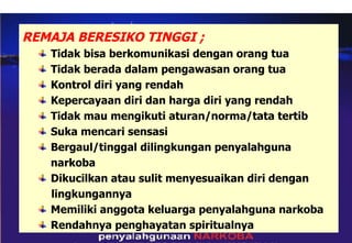 REMAJA BERESIKO TINGGI ; Tidak bisa berkomunikasi dengan orang tua Tidak berada dalam pengawasan orang tua Kontrol diri yang rendah Kepercayaan diri dan harga diri yang rendah Tidak mau mengikuti aturan/norma/tata tertib Suka mencari sensasi Bergaul/tinggal dilingkungan penyalahguna  narkoba Dikucilkan atau sulit menyesuaikan diri dengan  lingkungannya Memiliki anggota keluarga penyalahguna narkoba Rendahnya penghayatan spiritualnya 