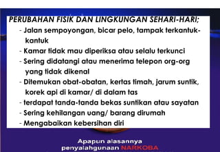 PERUBAHAN FISIK DAN LINGKUNGAN SEHARI-HARI; Jalan sempoyongan, bicar pelo, tampak terkantuk- kantuk Kamar tidak mau diperiksa atau selalu terkunci Sering didatangi atau menerima telepon org-org  yang tidak dikenal Ditemukan obat-obatan, kertas timah, jarum suntik,  korek api di kamar/ di dalam tas terdapat tanda-tanda bekas suntikan atau sayatan Sering kehilangan uang/ barang dirumah Mengabaikan kebersihan diri 