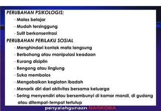 PERUBAHAN PSIKOLOGIS; Malas belajar Mudah tersinggung Sulit berkonsentrasi PERUBAHAN PERILAKU SOSIAL Menghindari kontak mata langsung Berbohong atau manipulasi keadaan Kurang disiplin Bengong atau linglung Suka membolos Mengabaikan kegiatan ibadah Menarik diri dari aktivitas bersama keluarga Sering menyendiri atau bersembunyi di kamar mandi, di gudang  atau ditempat-tempat tertutup 
