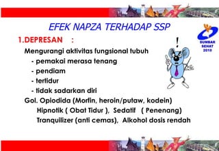EFEK NAPZA TERHADAP SSP DEPRESAN :  Mengurangi aktivitas fungsional tubuh - pemakai merasa tenang - pendiam - tertidur  - tidak sadarkan diri Gol. Opiodida (Morfin, heroin/putaw, kodein)   Hipnotik ( Obat Tidur ),  Sedatif  ( Penenang)   Tranquilizer (anti cemas),  Alkohol dosis rendah 