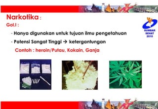 Narkotika  : Gol.I :   Hanya digunakan untuk tujuan ilmu pengetahuan Potensi Sangat Tinggi    ketergantungan Contoh : heroin/Putau, Kokain, Ganja 