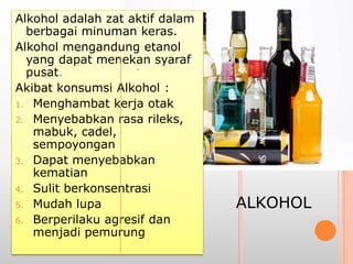Alkohol adalah zat aktif dalam
berbagai minuman keras.
Alkohol mengandung etanol
yang dapat menekan syaraf
pusat.
Akibat konsumsi Alkohol :
1. Menghambat kerja otak
2. Menyebabkan rasa rileks,
mabuk, cadel,
sempoyongan
3. Dapat menyebabkan
kematian
4. Sulit berkonsentrasi
5. Mudah lupa
6. Berperilaku agresif dan
menjadi pemurung
.
ALKOHOL
 