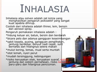 INHALASIA
Inhalasia atau solven adalah zat kimia yang
menghasilkan pengaruh psikoaktif yang sangat
kuat apabila dihirup.
Contoh dari inhalasia adalah thiner, lem, bensin
dan aerosol spray.
Pengaruh pemakaian inhalasia adalah :
*hidung keluar air, batuk, bersin dan berdarah
*bicara pelo dan adanya gangguan keseimbangan
*sakit kepala, pusing, gangguan penglihatan,
jantung berdebar, denyut nadi cepat, sulit
bernafas dan hilangnya selera makan
*mulut kering, lemas, mual serta muntah
*otot lemah, nyeri perut
*mudah tersinggung, kebingungan
*risiko kerusakan otak, kerusakan syaraf, sistem
jantung dan sistem pernafasan, risiko kerusakan
paru-paru dan hilangnya penciuman.
 