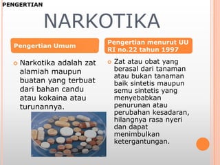 NARKOTIKA
 Narkotika adalah zat
alamiah maupun
buatan yang terbuat
dari bahan candu
atau kokaina atau
turunannya.
 Zat atau obat yang
berasal dari tanaman
atau bukan tanaman
baik sintetis maupun
semu sintetis yang
menyebabkan
penurunan atau
perubahan kesadaran,
hilangnya rasa nyeri
dan dapat
menimbulkan
ketergantungan.
Pengertian menurut UU
RI no.22 tahun 1997
PENGERTIAN
 