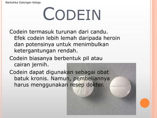 CODEIN
Codein termasuk turunan dari candu.
Efek codein lebih lemah daripada heroin
dan potensinya untuk menimbulkan
ketergantungan rendah.
Codein biasanya berbentuk pil atau
cairan jernih.
Codein dapat digunakan sebagai obat
batuk kronis. Namun, pembeliannya
harus menggunakan resep dokter.
Narkotika Golongan Ketiga
 