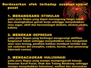 Berdasarkan  efek  terhadap  susunan syaraf pusat 1. MERANGSANG  /STIMULAN yaitu jenis Napza yang dapat merangsang fungsi tubuh dan meningkatkan gairah kerja sehingga menyebabkan rasa segar, aktif dan bersemangat (kokain, ekstasi,shabu, kafein)  2. MENEKAN  /DEPRESAN yaitu jenis Napza yang berfungsi mengurangi aktifitas fungsional tubuh sehingga menyebabkan rasa mengantuk atau rasa tenang, pendiam bahkan membuat tertidur dan tak sadarkan diri (morphin, codein, heroin, obat penenang/tidur/anti cemas) 3. MENGACAUKAN  /HALUSINASI yaitu jenis Napza yang mampu mempengaruhi kinerja Susunan Saraf Pusat, Otak dan Tulang Belakang sehingga mampu menyebabkan halusinasi, melihat dan merasakan realitas palsu (ganja, LSD, tanaman kecubung ) 
