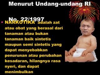 Menurut Undang-undang RI  No. 22/1997  NARKOTIKA  adalah zat atau obat yang berasal dari tanaman atau bukan tanaman baik sintetis maupun semi sintetis yang dapat menyebabkan penurunan atau perubahan kesadaran, hilangnya rasa nyeri, dan dapat menimbulkan ketergantungan  