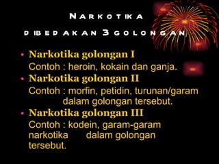 Narkotika  dibedakan 3 golongan   Narkotika golongan I Contoh : heroin, kokain dan ganja.   Narkotika golongan II Contoh : morfin, petidin, turunan/garam  dalam golongan tersebut.   Narkotika golongan III Contoh : kodein, garam-garam  narkotika  dalam golongan  tersebut.   