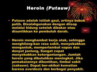 Heroin  (Putauw) Putauw adalah istilah gaul, artinya bubuk putih. Disalahgunakan dengan diisap melalui hidung setelah dibakar atau disuntikkan ke pembuluh darah.  Heroin menghambat kerja otak, sehingga menghilang­kan rasa sakit, menyebabkan mengantuk, memperlambat napas dan denyut jantung, Sangat cepat menyebabkan ketergantungan. Jumlah heroin yang dibutuhkan meningkat. Jika pemakaiannya dihentikan, timbul sakit  (sakauw).  Dapat ber­akibat kematian karena  overdosis d an berbagai penyakit. 