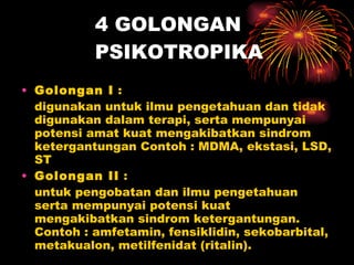 4 GOLONGAN PSIKOTROPIKA Golongan I  :  digunakan untuk ilmu pengetahuan dan tidak digunakan dalam terapi, serta mempunyai potensi amat kuat mengakibatkan sindrom ketergantungan Contoh : MDMA, ekstasi, LSD, ST  Golongan II  :  untuk pengobatan dan ilmu pengetahuan serta mempunyai potensi kuat mengakibatkan sindrom ketergantungan. Contoh : amfetamin, fensiklidin, sekobarbital, metakualon, metilfenidat (ritalin).  