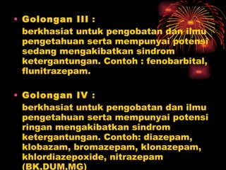 Golongan III  :  berkhasiat untuk pengobatan dan ilmu pengetahuan serta mempunyai potensi sedang mengakibatkan sindrom ketergantungan. Contoh : fenobarbital, flunitrazepam.  Golongan IV  : berkhasiat untuk pengobatan dan ilmu pengetahuan serta mempunyai potensi ringan mengakibatkan sindrom ketergantungan. Contoh: diazepam, klobazam, bromazepam, klonazepam, khlordiazepoxide, nitrazepam (BK,DUM,MG) 