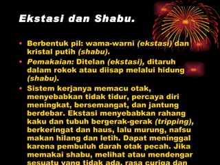 Ekstasi dan Shabu.  Berbentuk pil: wama-warni  (ekstasi)  dan kristal putih  (shabu).  Pemakaian:  Ditelan  (ekstasi),  ditaruh dalam rokok atau diisap melalui hidung  (shabu). Sistem kerjanya memacu otak, menyebabkan tidak tidur, percaya diri meningkat, bersemangat, dan jantung berdebar. Ekstasi menyebabkan rahang kaku dan tubuh bergerak-gerak  (tripping),  berkeringat dan haus, lalu murung, nafsu makan hilang dan letih. Dapat meninggal karena pembuluh darah otak pecah. Jika memakai shabu, melihat atau mendengar sesuatu yang tidak ada, rasa curiga dan dorongan bunuh diri, dapat terjadi gangguan jiwa. 