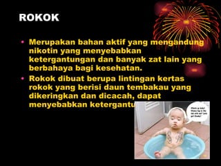 ROKOK Merupakan bahan aktif yang mengandung nikotin yang menyebabkan ketergantungan dan banyak zat lain yang berbahaya bagi kesehatan. Rokok dibuat berupa lintingan kertas rokok yang berisi daun tembakau yang dikeringkan dan dicacah, dapat menyebabkan ketergantungan 