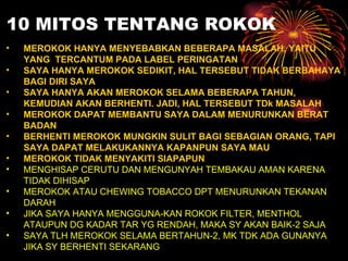 10 MITOS TENTANG ROKOK MEROKOK HANYA MENYEBABKAN BEBERAPA MASALAH, YAITU YANG  TERCANTUM PADA LABEL PERINGATAN SAYA HANYA MEROKOK SEDIKIT, HAL TERSEBUT TIDAK BERBAHAYA BAGI DIRI SAYA SAYA HANYA AKAN MEROKOK SELAMA BEBERAPA TAHUN, KEMUDIAN AKAN BERHENTI. JADI, HAL TERSEBUT TD k  MASALAH MEROKOK DAPAT MEMBANTU SAYA DALAM MENURUNKAN BERAT BADAN BERHENTI MEROKOK MUNGKIN SULIT BAGI SEBAGIAN ORANG, TAPI SAYA DAPAT MELAKUKANNYA KAPANPUN SAYA MAU MEROKOK TIDAK MENYAKITI SIAPAPUN  MENGHISAP CERUTU DAN MENGUNYAH TEMBAKAU AMAN KARENA TIDAK DIHISAP MEROKOK ATAU CHEWING TOBACCO DPT MENURUNKAN TEKANAN DARAH JIKA SAYA HANYA MENGGUNA-KAN ROKOK FILTER, MENTHOL ATAUPUN DG KADAR TAR YG RENDAH, MAKA SY AKAN BAIK-2 SAJA SAYA TLH MEROKOK SELAMA BERTAHUN-2, MK TDK ADA GUNANYA JIKA SY BERHENTI SEKARANG 