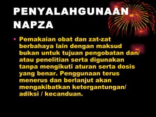PENYALAHGUNAAN NAPZA   Pemakaian obat dan zat-zat berbahaya lain dengan maksud bukan untuk tujuan pengobatan dan/atau penelitian serta digunakan tanpa mengikuti aturan serta dosis yang benar. Penggunaan terus menerus dan berlanjut akan mengakibatkan ketergantungan/ adiksi / kecanduan.  