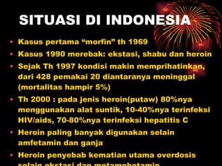 SITUASI DI INDONESIA Kasus pertama “morfin” th 1969 Kasus 1990 merebak: ekstasi, shabu dan heroin Sejak Th 1997 kondisi makin memprihatinkan, dari 428 pemakai 20 diantaranya meninggal (mortalitas hampir 5%) Th 2000 : pada jenis heroin(putaw) 80%nya menggunakan alat suntik, 10-40%nya terinfeksi HIV/aids, 70-80%nya terinfeksi hepatitis C  Heroin paling banyak digunakan selain amfetamin dan ganja Heroin penyebab kematian utama overdosis selain ekstasi dan metamphetamin 