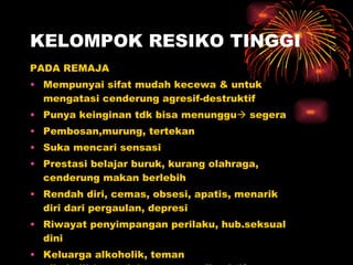 KELOMPOK RESIKO TINGGI PADA REMAJA Mempunyai sifat mudah kecewa & untuk mengatasi cenderung agresif-destruktif Punya keinginan tdk bisa menunggu   segera Pembosan,murung, tertekan Suka mencari sensasi Prestasi belajar buruk, kurang olahraga, cenderung makan berlebih Rendah diri, cemas, obsesi, apatis, menarik diri dari pergaulan, depresi Riwayat penyimpangan perilaku, hub.seksual dini Keluarga alkoholik, teman alkoholik/penyalahguna zat psikoaktif Pendidikan agama kurang 