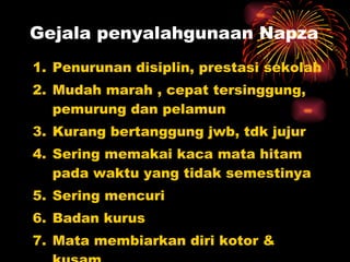 Gejala penyalahgunaan Napza Penurunan disiplin, prestasi sekolah  Mudah marah  ,  cepat tersinggung , pemurung dan pelamun Kurang bertanggung j wb, tdk jujur Sering memakai kaca mata hitam pada waktu yang tidak semestinya Sering mencuri Badan kurus Mata membiarkan diri kotor & kusam Kulit luka karena bekas suntikan 