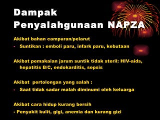 Dampak Penyalahgunaan NAPZA   Akibat bahan campuran/pelarut Suntikan : emboli paru, infark paru, kebutaan Akibat pemakaian jarum suntik tidak steril: HIV-aids, hepatitis B/C, endokarditis, sepsis Akibat  pertolongan yang salah : Saat tidak sadar malah diminumi oleh keluarga Akibat cara hidup kurang bersih - Penyakit kulit, gigi, anemia dan kurang gizi  