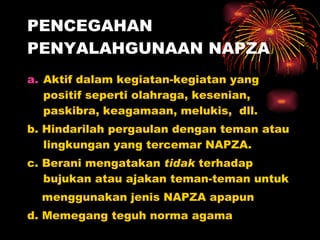PENCEGAHAN PENYALAHGUNAAN NAPZA Aktif dalam kegiatan-kegiatan yang positif seperti olahraga, kesenian, paskibra, keagamaan, melukis,  dll. b. Hindarilah pergaulan dengan teman atau lingkungan yang tercemar  NAPZA. c. Berani mengatakan  tidak  terhadap bujukan atau ajakan teman-teman untuk  menggunakan jenis NAPZA apapun d. Memegang teguh norma agama 