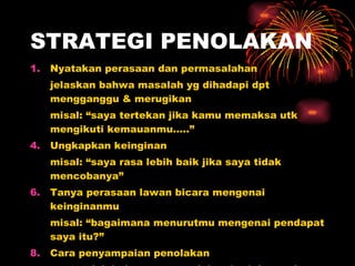 STRATEGI PENOLAKAN Nyatakan perasaan dan permasalahan jelaskan bahwa masalah yg dihadapi dpt mengganggu & merugikan misal: “saya tertekan jika kamu memaksa utk mengikuti kemauanmu…..” Ungkapkan keinginan misal: “saya rasa lebih baik jika saya tidak mencobanya” Tanya perasaan lawan bicara mengenai keinginanmu misal: “bagaimana menurutmu mengenai pendapat saya itu?” Cara penyampaian penolakan cara: tolak halus agar penolakan berjalan mulus 