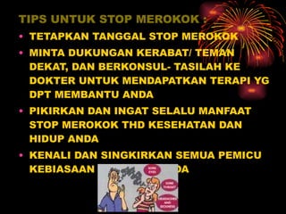 TIPS UNTUK STOP MEROKOK : TETAPKAN TANGGAL STOP MEROKOK  MINTA DUKUNGAN KERABAT/ TEMAN DEKAT, DAN BERKONSUL- TASILAH KE DOKTER UNTUK MENDAPATKAN TERAPI YG DPT MEMBANTU ANDA PIKIRKAN DAN INGAT SELALU MANFAAT STOP MEROKOK THD KESEHATAN DAN HIDUP ANDA KENALI DAN SINGKIRKAN SEMUA PEMICU KEBIASAAN MEROKOK ANDA 