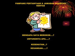 PAMPANG PERTANYAAN & JAWABAN DISEBUAH KERTAS MENGAPA SAYA MEROKOK….? UNTUNGNYA APA…..? KESEHATAN…? KEUANGAN……? ? 