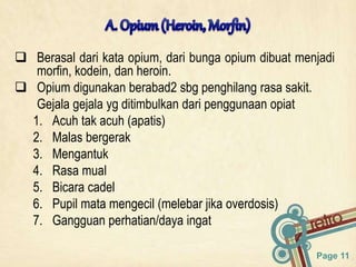 Page 11
 Berasal dari kata opium, dari bunga opium dibuat menjadi
morfin, kodein, dan heroin.
 Opium digunakan berabad2 sbg penghilang rasa sakit.
Gejala gejala yg ditimbulkan dari penggunaan opiat
1. Acuh tak acuh (apatis)
2. Malas bergerak
3. Mengantuk
4. Rasa mual
5. Bicara cadel
6. Pupil mata mengecil (melebar jika overdosis)
7. Gangguan perhatian/daya ingat
 