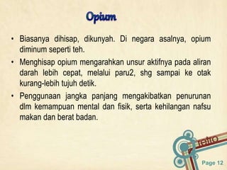 Page 12
• Biasanya dihisap, dikunyah. Di negara asalnya, opium
diminum seperti teh.
• Menghisap opium mengarahkan unsur aktifnya pada aliran
darah lebih cepat, melalui paru2, shg sampai ke otak
kurang-lebih tujuh detik.
• Penggunaan jangka panjang mengakibatkan penurunan
dlm kemampuan mental dan fisik, serta kehilangan nafsu
makan dan berat badan.
 